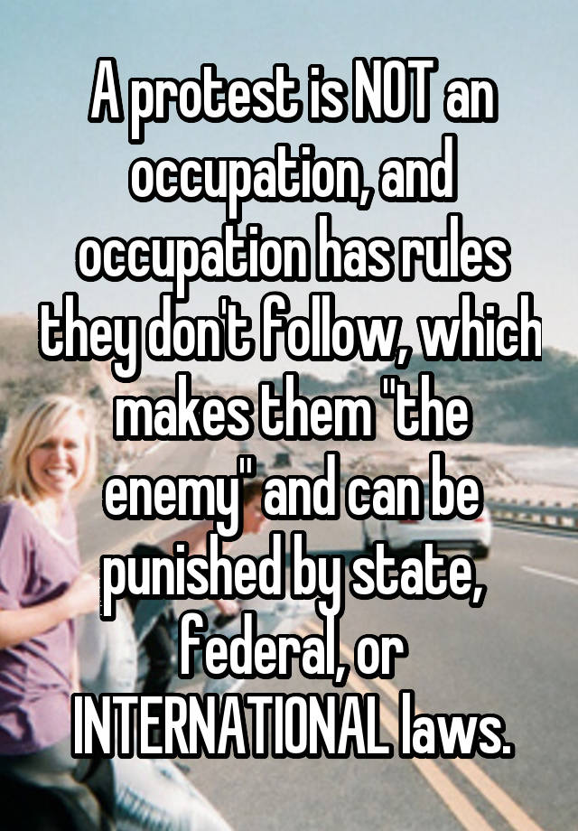 A protest is NOT an occupation, and occupation has rules they don't follow, which makes them "the enemy" and can be punished by state, federal, or INTERNATIONAL laws.