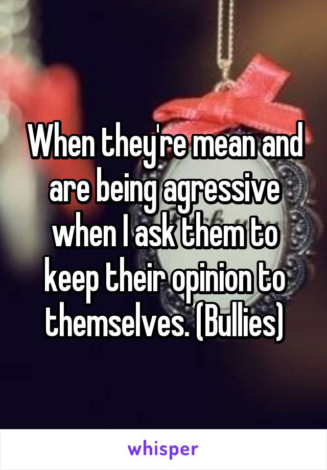 When they're mean and are being agressive when I ask them to keep their opinion to themselves. (Bullies)