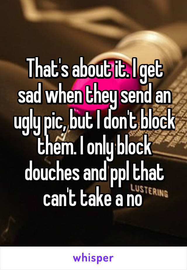 That's about it. I get sad when they send an ugly pic, but I don't block them. I only block douches and ppl that can't take a no 