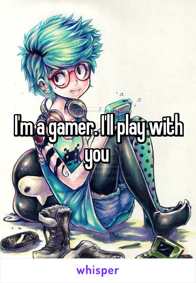 I'm a gamer. I'll play with you 