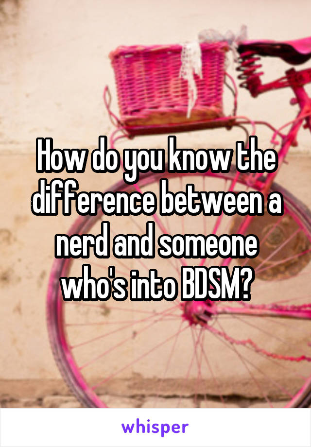 How do you know the difference between a nerd and someone who's into BDSM?