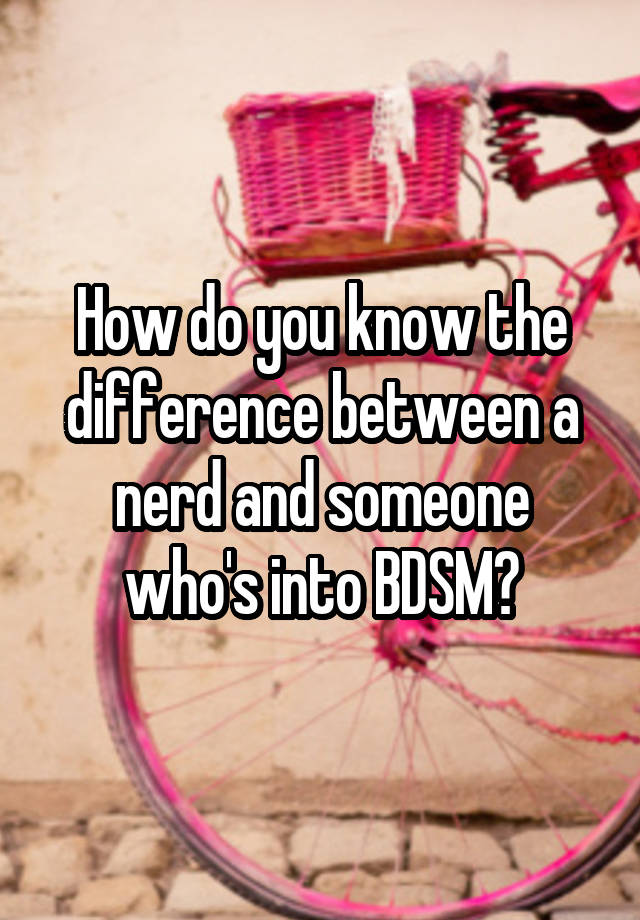 How do you know the difference between a nerd and someone who's into BDSM?