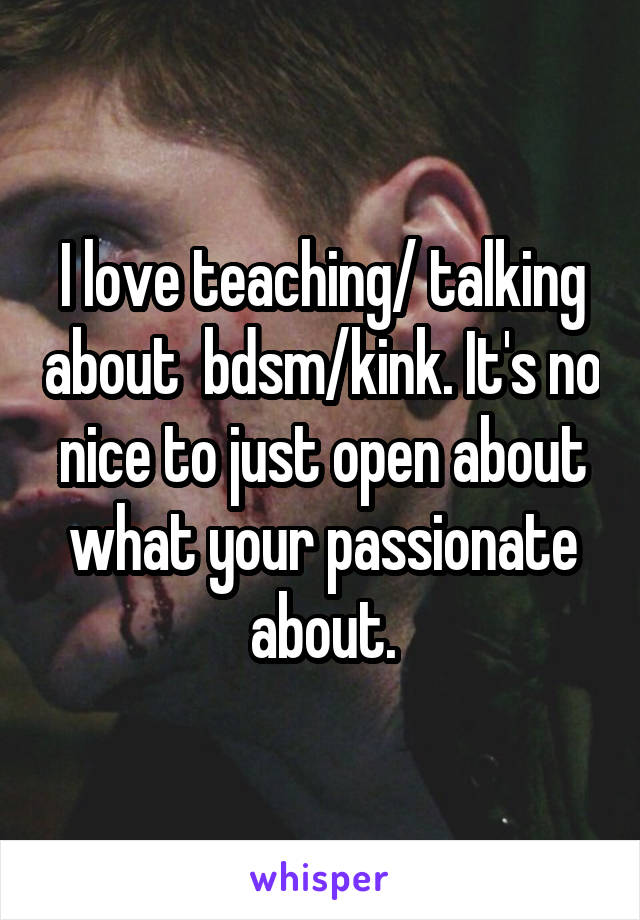 I love teaching/ talking about  bdsm/kink. It's no nice to just open about what your passionate about.