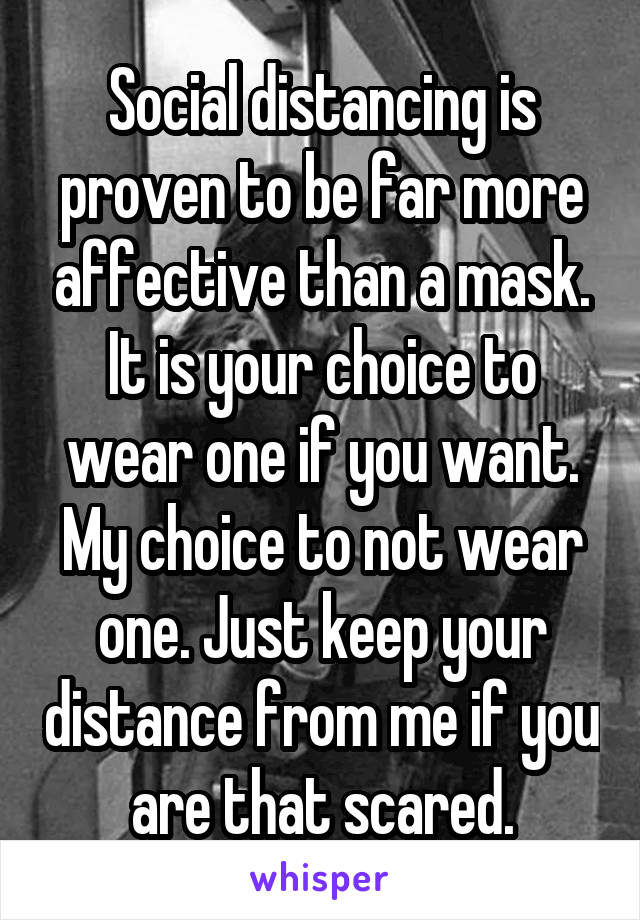 Social distancing is proven to be far more affective than a mask. It is your choice to wear one if you want. My choice to not wear one. Just keep your distance from me if you are that scared.