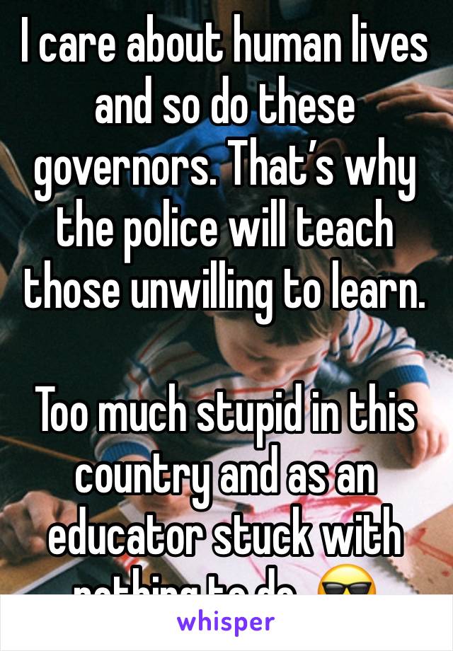 I care about human lives and so do these governors. That’s why the police will teach those unwilling to learn.

Too much stupid in this country and as an educator stuck with nothing to do, 😎