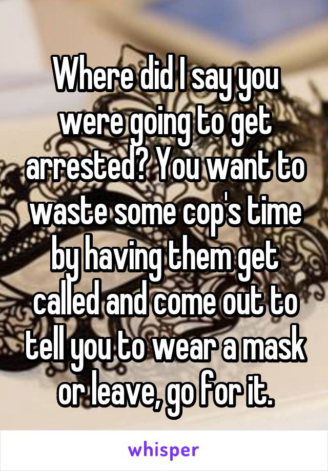 Where did I say you were going to get arrested? You want to waste some cop's time by having them get called and come out to tell you to wear a mask or leave, go for it.