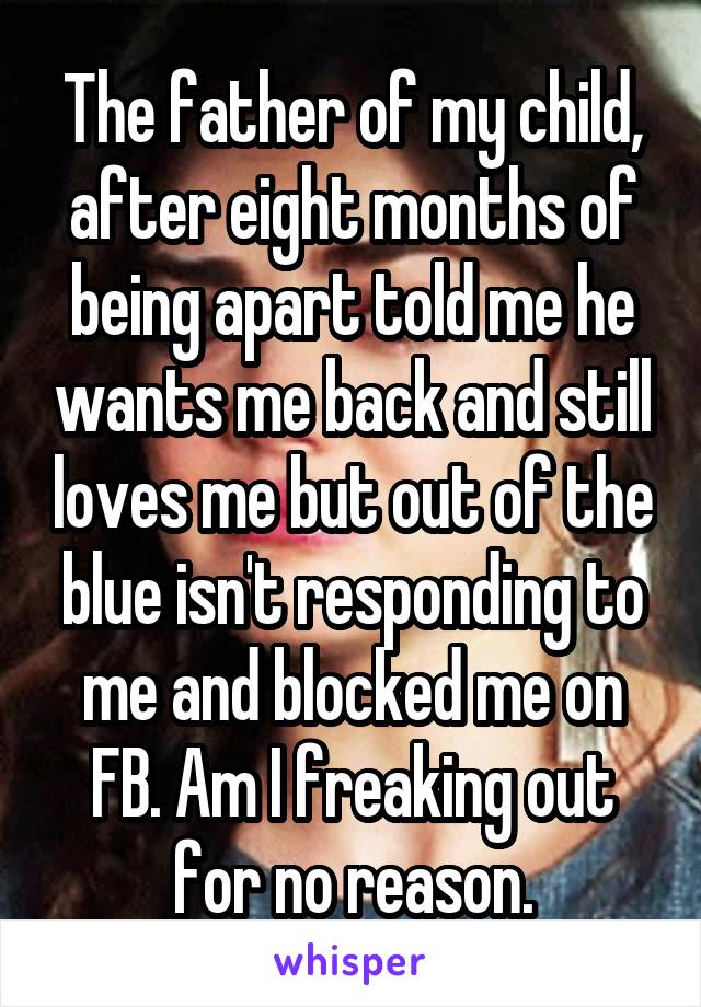 The father of my child, after eight months of being apart told me he wants me back and still loves me but out of the blue isn't responding to me and blocked me on FB. Am I freaking out for no reason.