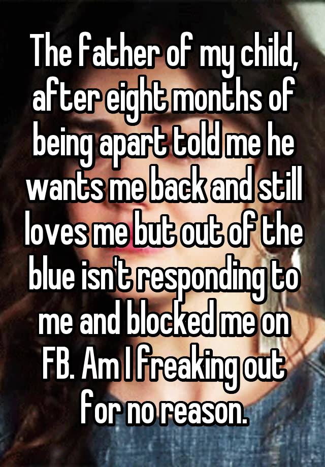 The father of my child, after eight months of being apart told me he wants me back and still loves me but out of the blue isn't responding to me and blocked me on FB. Am I freaking out for no reason.