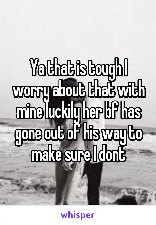 Ya that is tough I worry about that with mine luckily her bf has gone out of his way to make sure I dont