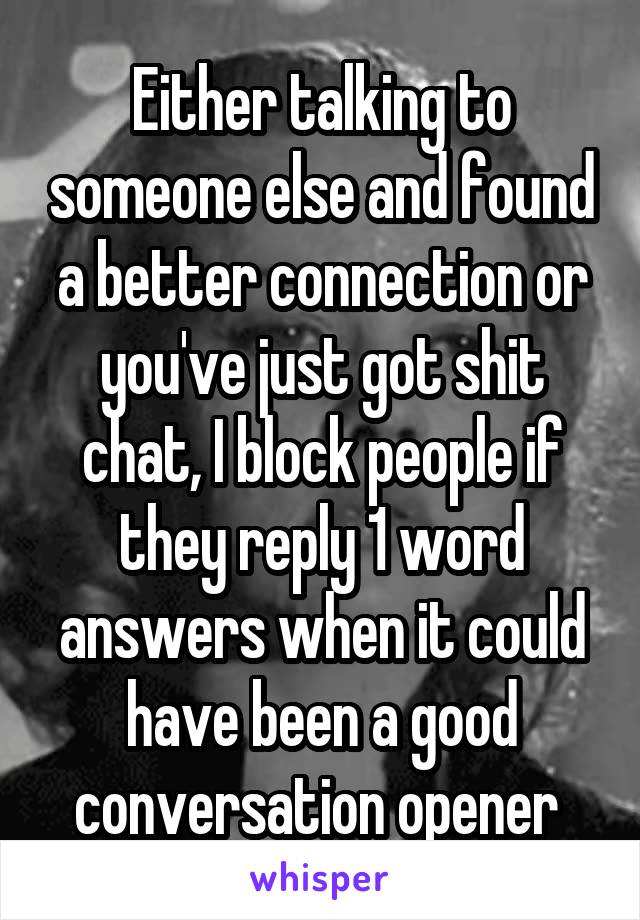 Either talking to someone else and found a better connection or you've just got shit chat, I block people if they reply 1 word answers when it could have been a good conversation opener 