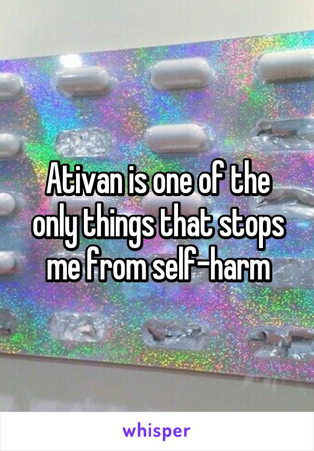 Ativan is one of the only things that stops me from self-harm