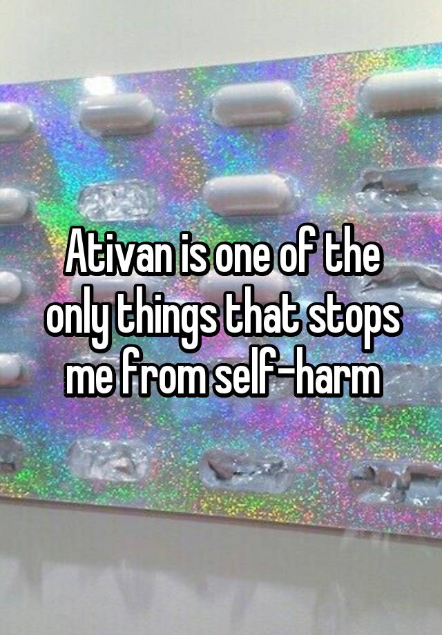 Ativan is one of the only things that stops me from self-harm