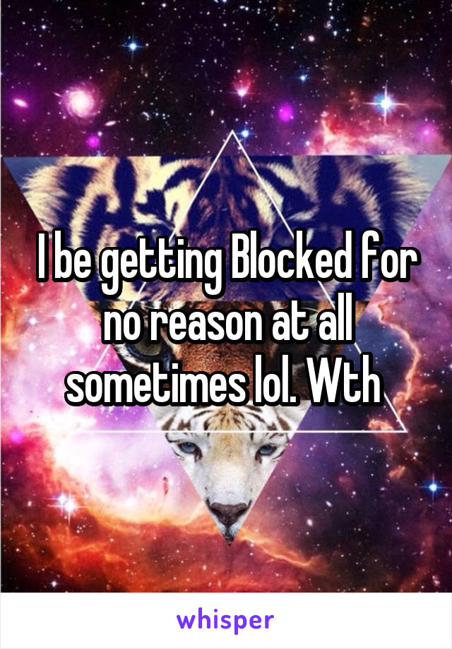 I be getting Blocked for no reason at all sometimes lol. Wth 