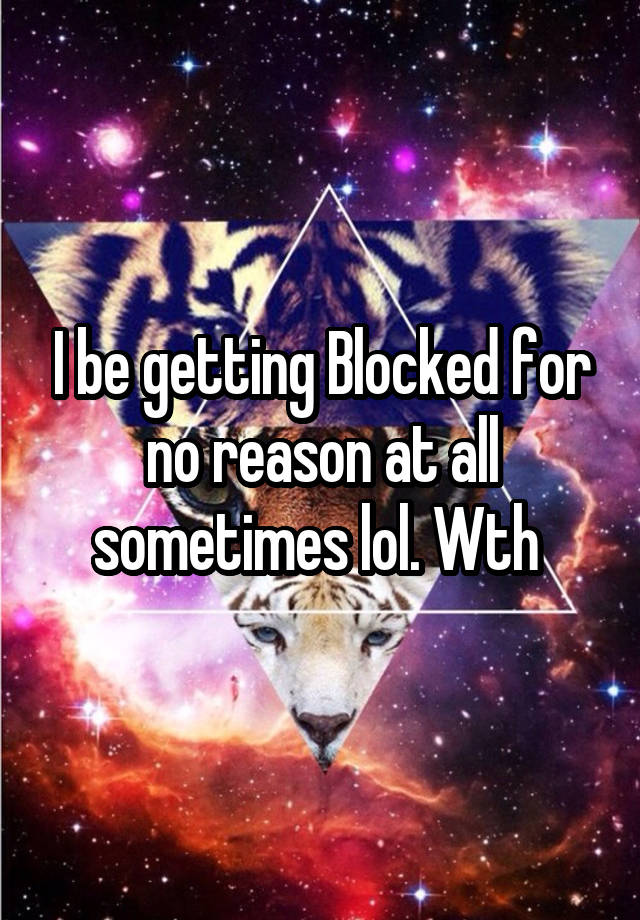 I be getting Blocked for no reason at all sometimes lol. Wth 