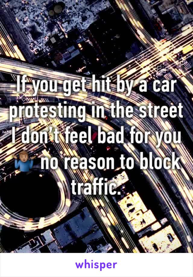 If you get hit by a car protesting in the street I don’t feel bad for you 🤷🏽‍♂️ no reason to block traffic. 