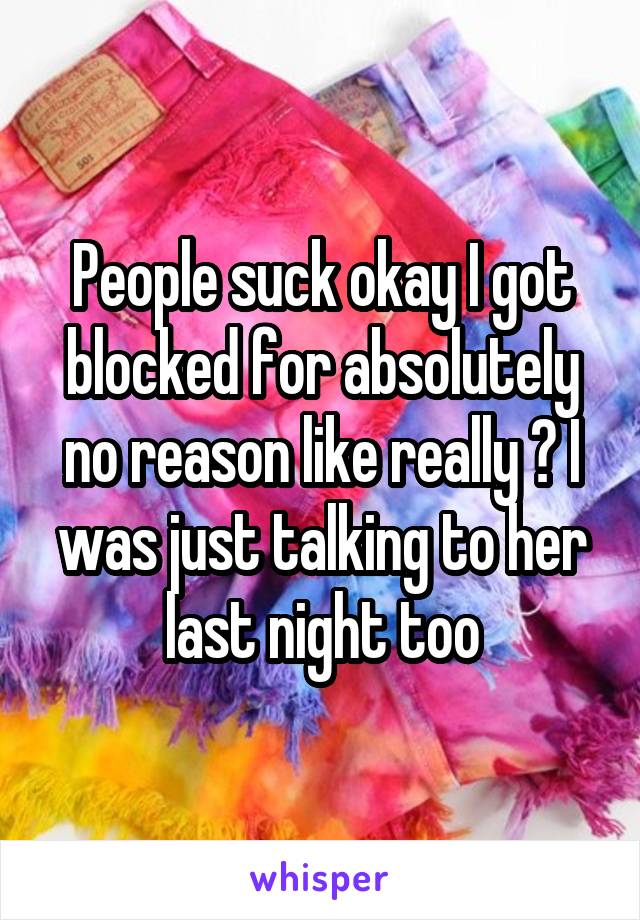 People suck okay I got blocked for absolutely no reason like really ? I was just talking to her last night too