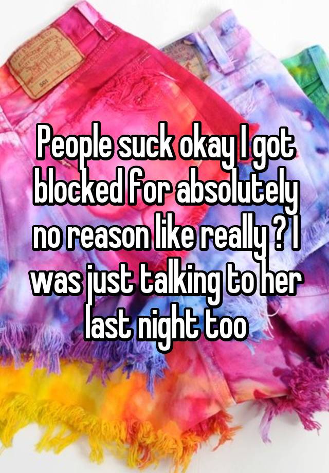 People suck okay I got blocked for absolutely no reason like really ? I was just talking to her last night too