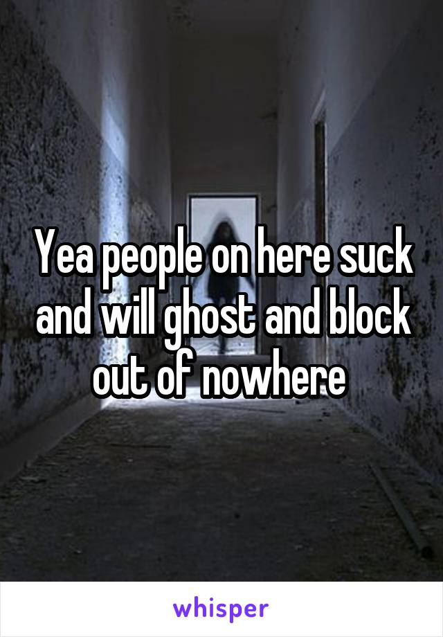 Yea people on here suck and will ghost and block out of nowhere 