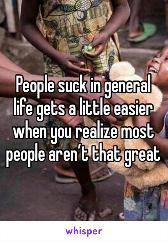 People suck in general life gets a little easier when you realize most people aren’t that great 