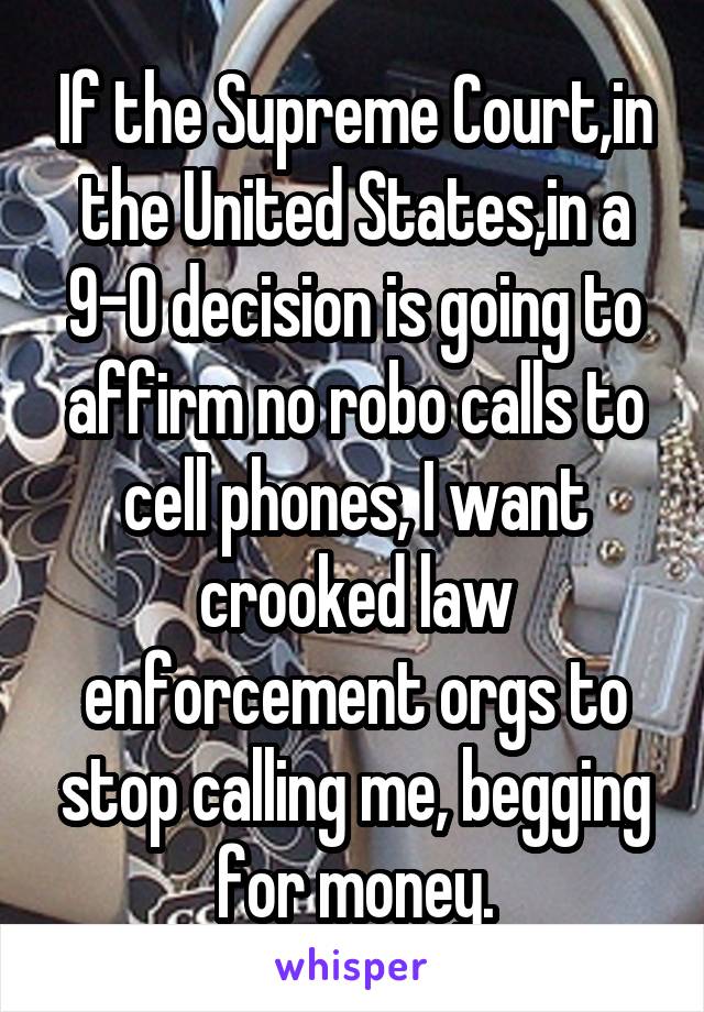 If the Supreme Court,in the United States,in a 9-0 decision is going to affirm no robo calls to cell phones, I want crooked law enforcement orgs to stop calling me, begging for money.