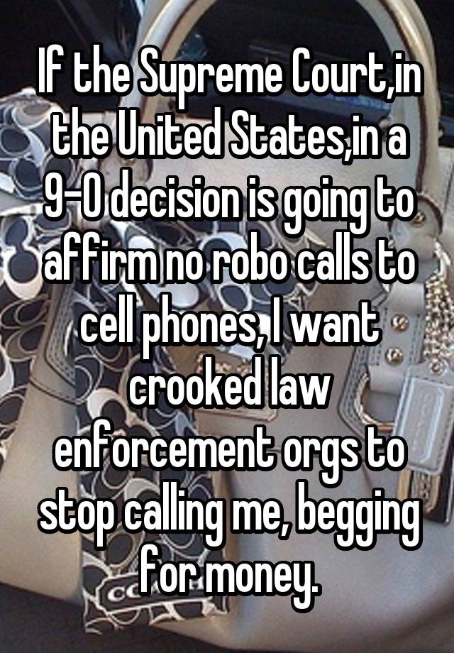 If the Supreme Court,in the United States,in a 9-0 decision is going to affirm no robo calls to cell phones, I want crooked law enforcement orgs to stop calling me, begging for money.