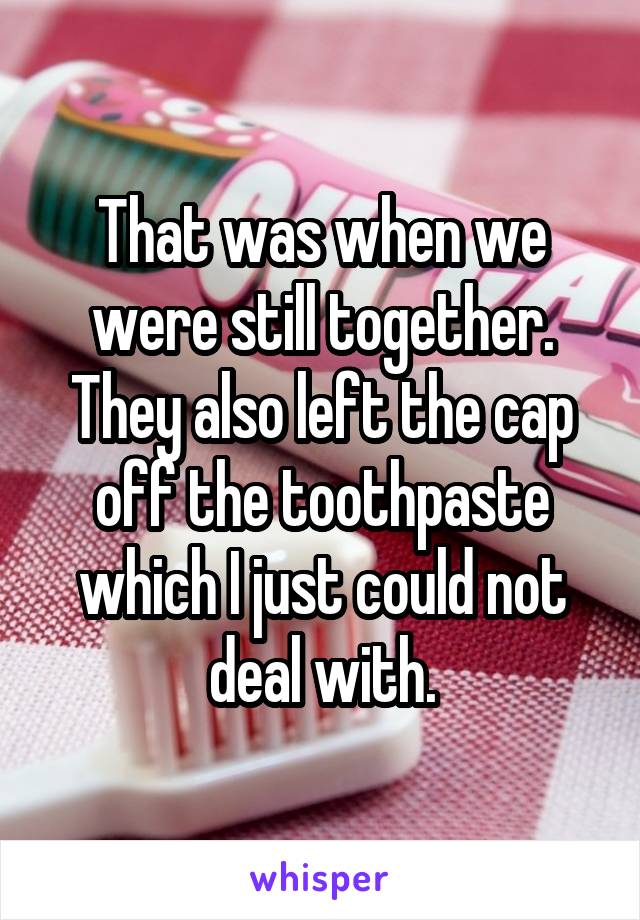 That was when we were still together. They also left the cap off the toothpaste which I just could not deal with.