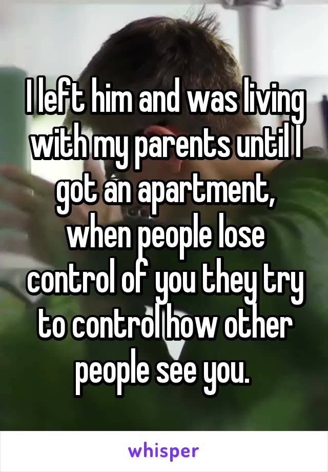 I left him and was living with my parents until I got an apartment, when people lose control of you they try to control how other people see you. 