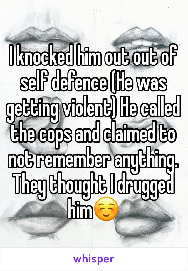 I knocked him out out of self defence (He was getting violent) He called the cops and claimed to not remember anything.
They thought I drugged him☺️