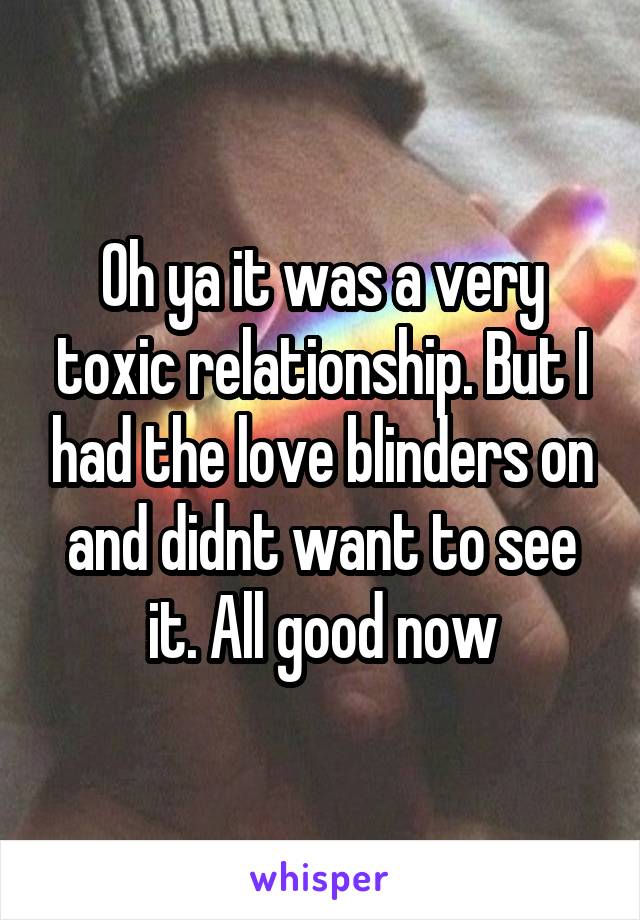 Oh ya it was a very toxic relationship. But I had the love blinders on and didnt want to see it. All good now