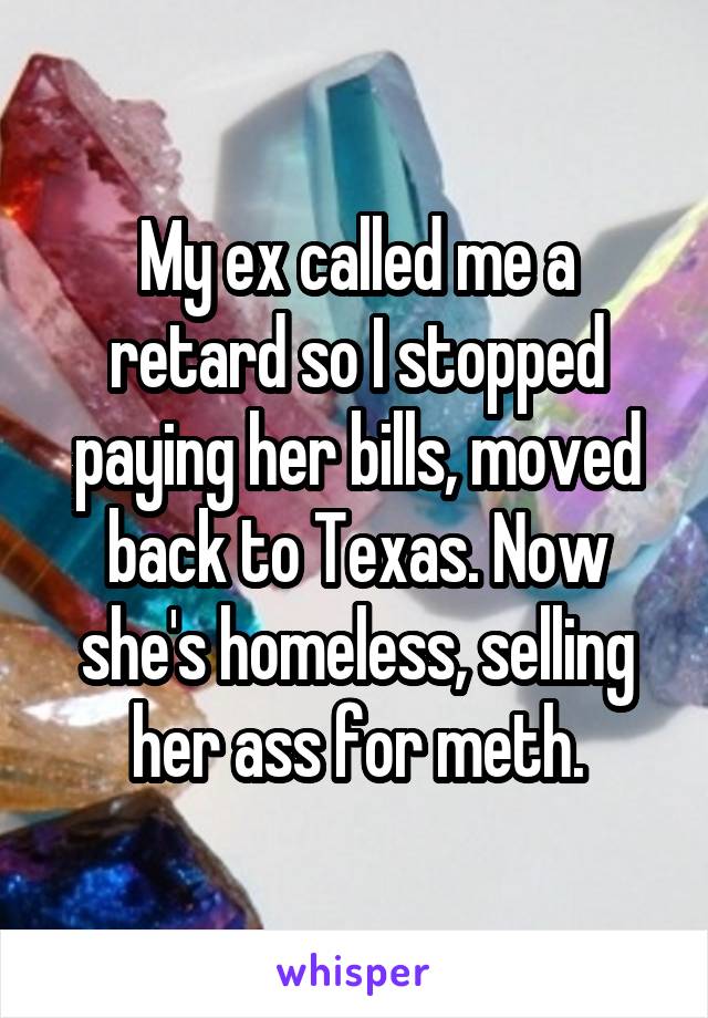 My ex called me a retard so I stopped paying her bills, moved back to Texas. Now she's homeless, selling her ass for meth.