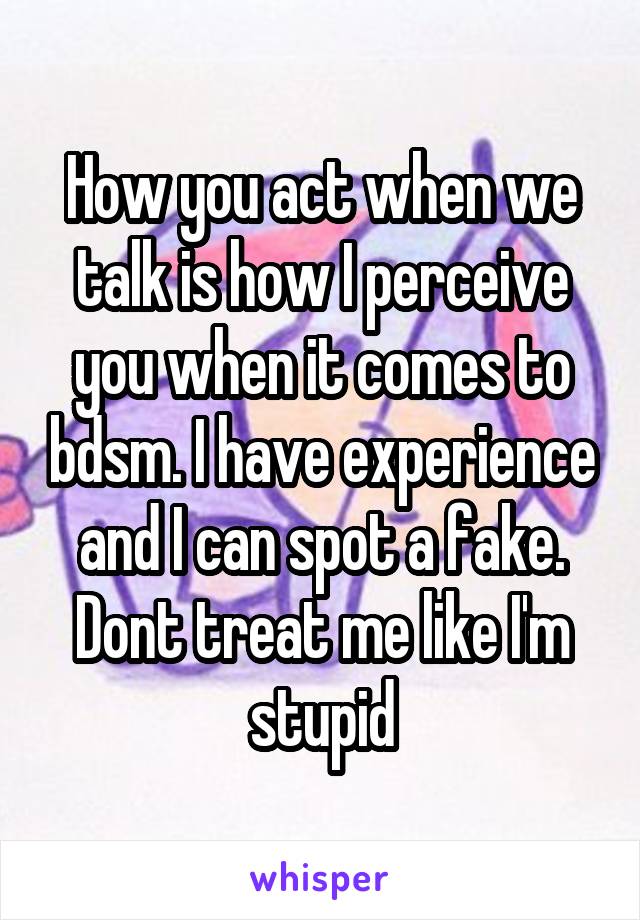 How you act when we talk is how I perceive you when it comes to bdsm. I have experience and I can spot a fake. Dont treat me like I'm stupid