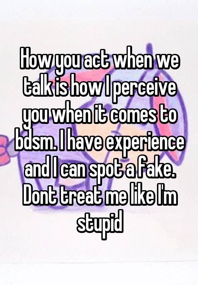 How you act when we talk is how I perceive you when it comes to bdsm. I have experience and I can spot a fake. Dont treat me like I'm stupid