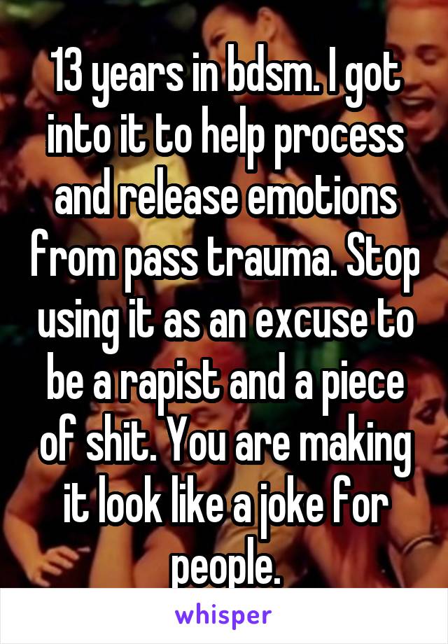 13 years in bdsm. I got into it to help process and release emotions from pass trauma. Stop using it as an excuse to be a rapist and a piece of shit. You are making it look like a joke for people.