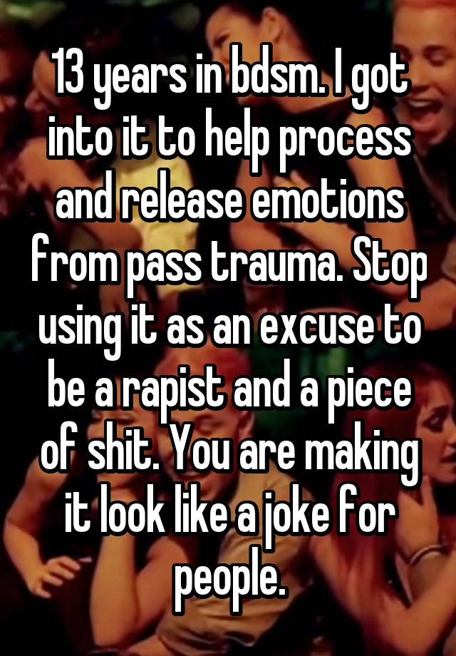 13 years in bdsm. I got into it to help process and release emotions from pass trauma. Stop using it as an excuse to be a rapist and a piece of shit. You are making it look like a joke for people.