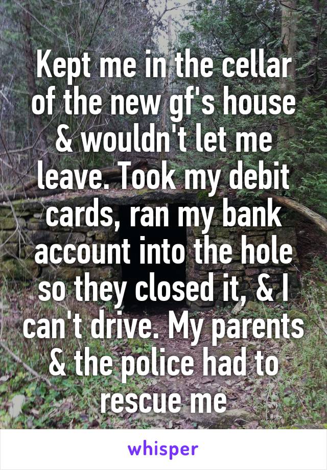 Kept me in the cellar of the new gf's house & wouldn't let me leave. Took my debit cards, ran my bank account into the hole so they closed it, & I can't drive. My parents & the police had to rescue me