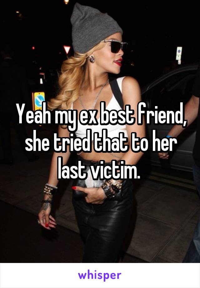 Yeah my ex best friend, she tried that to her last victim. 