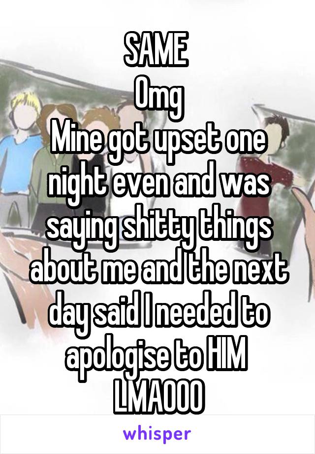 SAME 
Omg
Mine got upset one night even and was saying shitty things about me and the next day said I needed to apologise to HIM 
LMAOOO