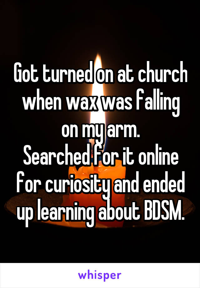 Got turned on at church when wax was falling on my arm.
Searched for it online for curiosity and ended up learning about BDSM.