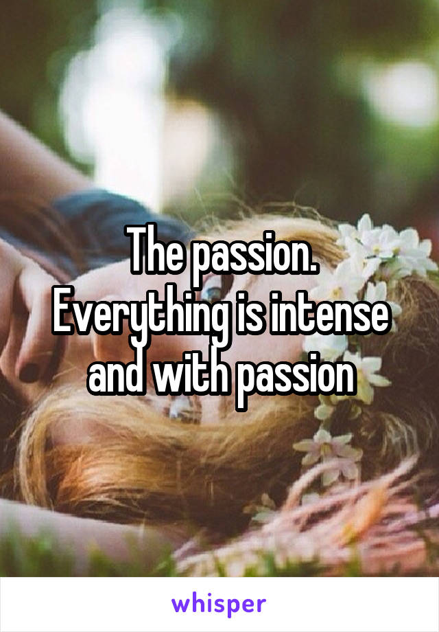 The passion.
Everything is intense and with passion