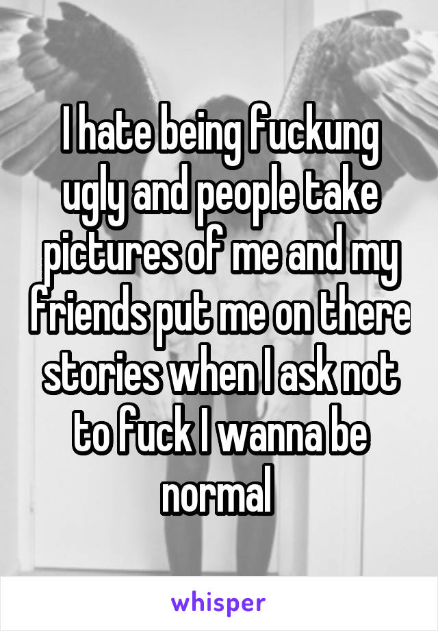 I hate being fuckung ugly and people take pictures of me and my friends put me on there stories when I ask not to fuck I wanna be normal 