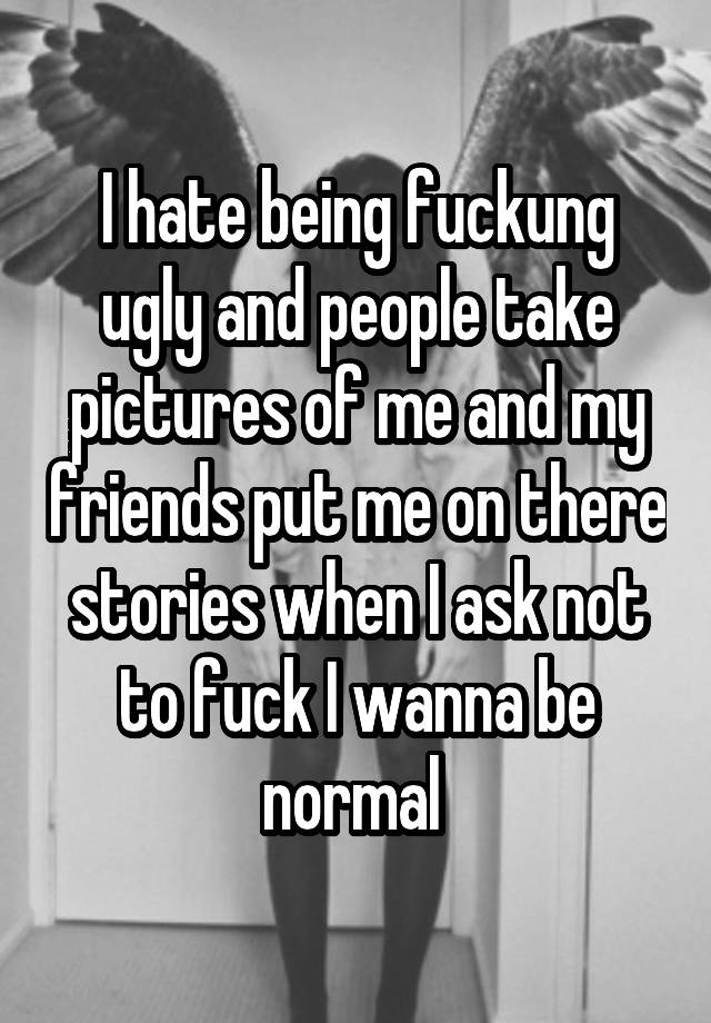 I hate being fuckung ugly and people take pictures of me and my friends put me on there stories when I ask not to fuck I wanna be normal 