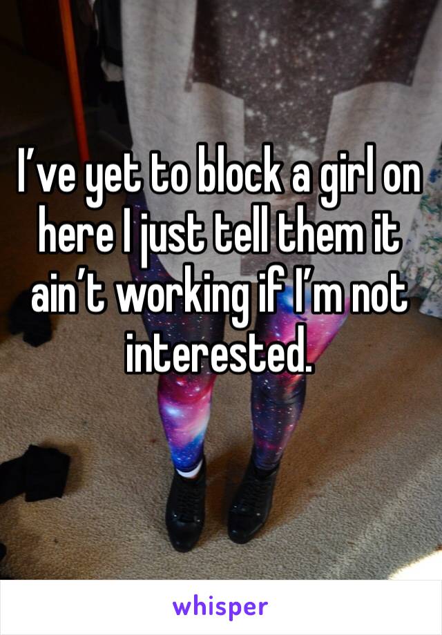 I’ve yet to block a girl on here I just tell them it ain’t working if I’m not interested.