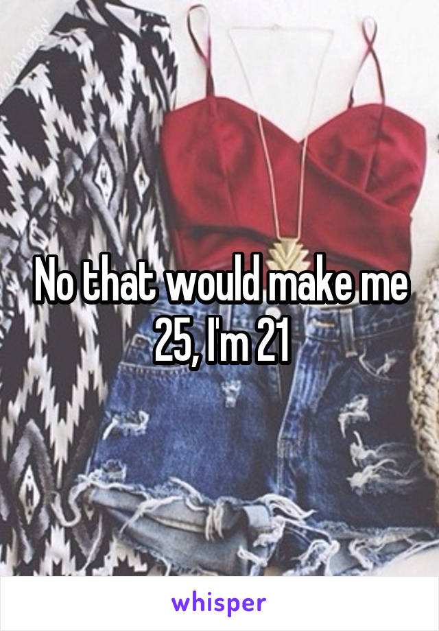 No that would make me 25, I'm 21