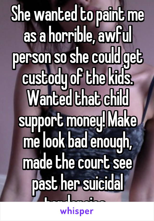 She wanted to paint me as a horrible, awful person so she could get custody of the kids. Wanted that child support money! Make me look bad enough, made the court see past her suicidal tendencies. 