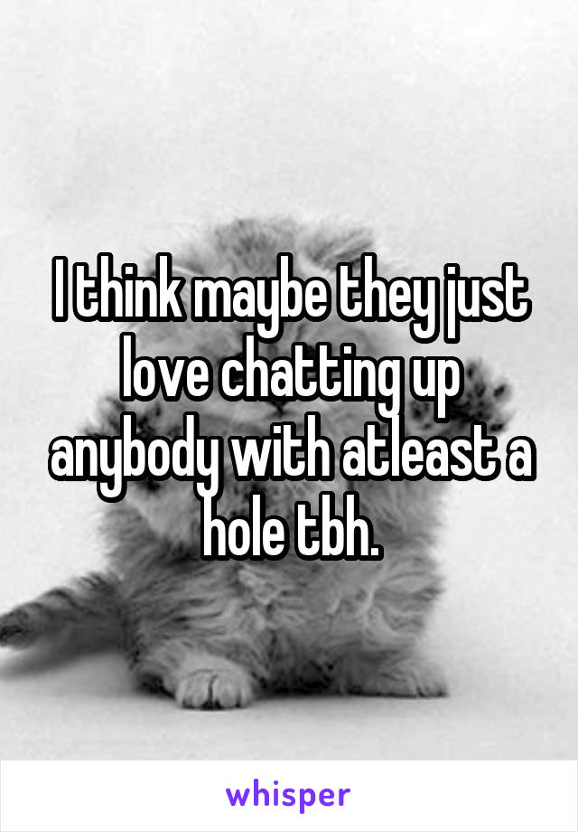 I think maybe they just love chatting up anybody with atleast a hole tbh.