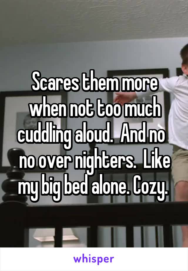 Scares them more when not too much cuddling aloud.  And no   no over nighters.  Like my big bed alone. Cozy. 