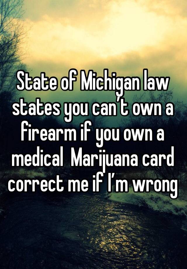 State of Michigan law states you can’t own a firearm if you own a medical  Marijuana card correct me if I’m wrong 