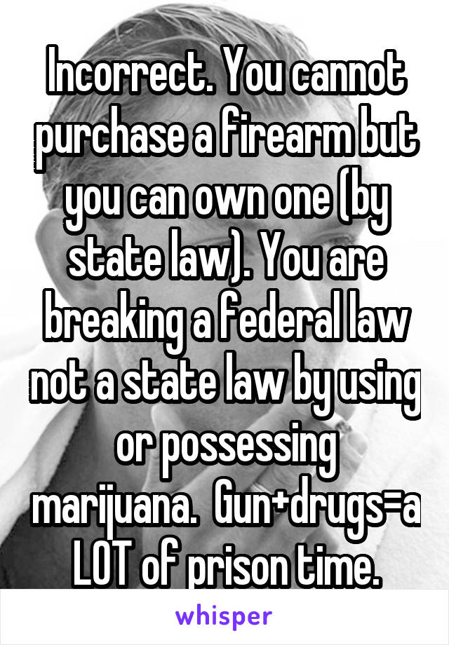 Incorrect. You cannot purchase a firearm but you can own one (by state law). You are breaking a federal law not a state law by using or possessing marijuana.  Gun+drugs=a LOT of prison time.