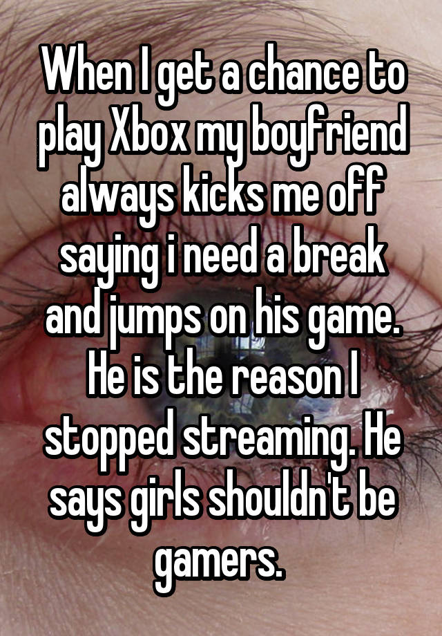 When I get a chance to play Xbox my boyfriend always kicks me off saying i need a break and jumps on his game. He is the reason I stopped streaming. He says girls shouldn't be gamers. 