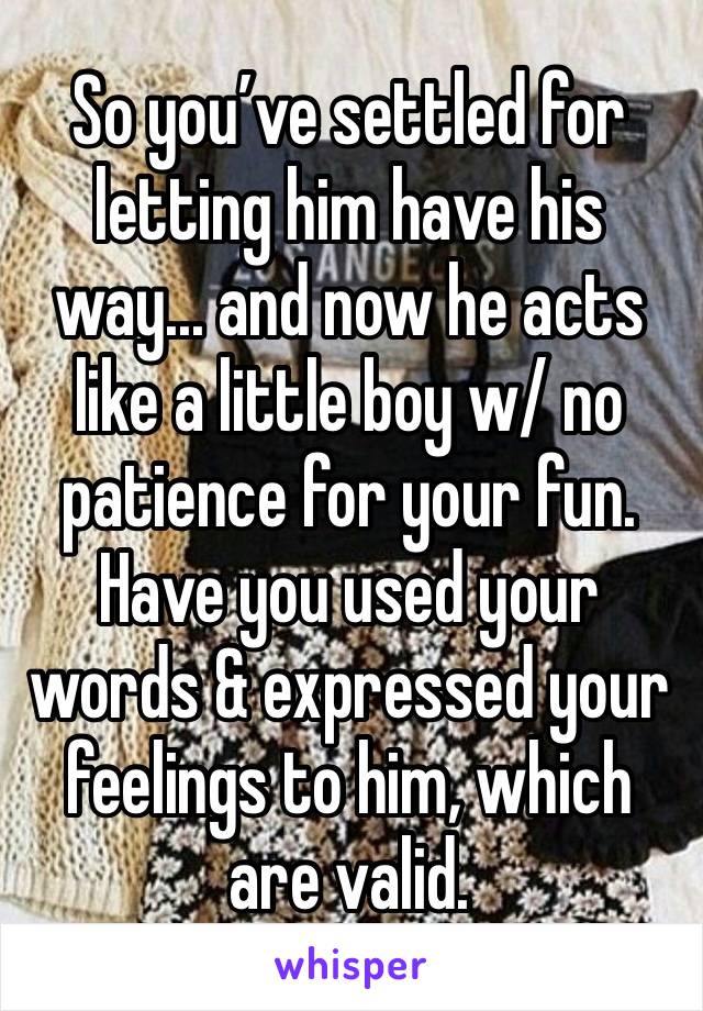 So you’ve settled for letting him have his way... and now he acts like a little boy w/ no patience for your fun. Have you used your words & expressed your feelings to him, which are valid. 